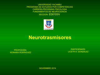 UNIVERSIDAD YACAMBU
PROGRAMA DE ESTUDIOS POR COMPETENCIAS
CARRERA-PROGRAMA PSICOLOGIA
FUNDAMENTOS DE NEUROCIENCIA
SECCION ED01D0V
Neurotrasmisores
PROFESORA:
XIOMARA RODRIGUEZ
PARTICIPANTE:
LICETH A. GONZALEZ
NOVIEMBRE 2014
 
