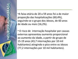 A faixa etária de 20 a 59 anos foi a de maior proporção das hospitalizações (60,4%), seguindo-se o grupo dos idosos, de 60 anos de idade ou mais (16,2%). O risco de  internação hospitalar por causas externas apresentou aumento proporcional ao aumento da idade, a partir do grupo de 15-19 anos (43,7 internações por 10 mil habitantes) atingindo o pico entre os idosos (77,2 internações por 10 mil habitantes). 