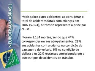 Mais sobre estes acidentes: ao considerar o total de acidentes fatais com crianças em 2007 (5.324), o trânsito representa a principal causa.  Foram 2.134 mortes, sendo que 44% corresponderam aos atropelamentos, 28% aos acidentes com a criança na condição de passageira do veículo, 6% na condição de ciclista e os 22% restantes corresponderam a outros tipos de acidentes de trânsito.  