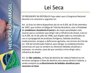 Lei Seca O PRESIDENTE DA REPÚBLICA Faço saber que o Congresso Nacional decreta e eu sanciono a seguinte Lei:  Art. 1o Esta Lei altera dispositivos da Lei no 9.503, de 23 de setembro de 1997, que institui o Código de Trânsito Brasileiro, com a finalidade de  estabelecer alcoolemia 0 (zero)  e de impor penalidades mais severas para o condutor que dirigir sob a influência do álcool, e da Lei no 9.294, de 15 de julho de 1996, que dispõe sobre as restrições ao uso e à propaganda de produtos fumígeros, bebidas alcoólicas, medicamentos, terapias e defensivos agrícolas, nos termos do § 4o do art. 220 da Constituição Federal, para obrigar os estabelecimentos comerciais em que se vendem ou oferecem bebidas alcoólicas a estampar, no recinto, aviso de que constitui crime dirigir sob a influência de álcool.  Art. 2o  São vedados,  na faixa de domínio de rodovia federal ou em terrenos contíguos à faixa de domínio com acesso direto à rodovia, a venda varejista ou  o oferecimento de bebidas alcoólicas para consumo no local.  