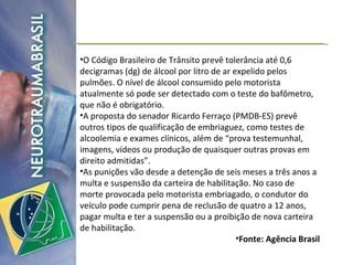O Código Brasileiro de Trânsito prevê tolerância até 0,6 decigramas (dg) de álcool por litro de ar expelido pelos pulmões. O nível de álcool consumido pelo motorista atualmente só pode ser detectado com o teste do bafômetro, que não é obrigatório. A proposta do senador Ricardo Ferraço (PMDB-ES) prevê outros tipos de qualificação de embriaguez, como testes de alcoolemia e exames clínicos, além de “prova testemunhal, imagens, vídeos ou produção de quaisquer outras provas em direito admitidas”. As punições vão desde a detenção de seis meses a três anos a multa e suspensão da carteira de habilitação. No caso de morte provocada pelo motorista embriagado, o condutor do veículo pode cumprir pena de reclusão de quatro a 12 anos, pagar multa e ter a suspensão ou a proibição de nova carteira de habilitação. Fonte: Agência Brasil 