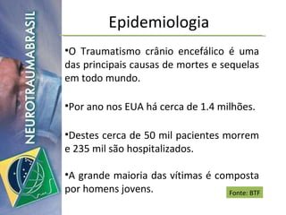 Epidemiologia O Traumatismo crânio encefálico é uma das principais causas de mortes e sequelas em todo mundo. Por ano nos EUA há cerca de 1.4 milhões. Destes cerca de 50 mil pacientes morrem e 235 mil são hospitalizados. A grande maioria das vítimas é composta por homens jovens. Fonte: BTF 