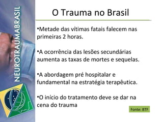 O Trauma no Brasil Metade das vítimas fatais falecem nas primeiras 2 horas. A ocorrência das lesões secundárias aumenta as taxas de mortes e sequelas. A abordagem pré hospitalar e fundamental na estratégia terapêutica. O início do tratamento deve se dar na cena do trauma Fonte: BTF 