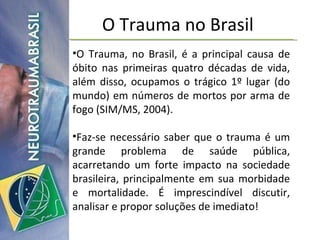 O Trauma no Brasil O Trauma, no Brasil, é a principal causa de óbito nas primeiras quatro décadas de vida, além disso, ocupamos o trágico 1º lugar (do mundo) em números de mortos por arma de fogo (SIM/MS, 2004). Faz-se necessário saber que o trauma é um grande problema de saúde pública, acarretando um forte impacto na sociedade brasileira, principalmente em sua morbidade e mortalidade. É imprescindível discutir, analisar e propor soluções de imediato! 