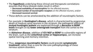 • The hypothesis underlying these clinical and therapeutic correlations
assumes that these disease states result in either:
• Decreased availability of neurotrophins for the affected neurons,
• Decreased number of neurotrophin receptors on the affected neurons, and/or
• Decreased neuronal survival.
• These deficits can be ameliorated by the addition of neurotrophic factors.
• For example in Huntington’s disease, which is characterized by progressive
death of medium spiny neurons in the striatum, the pathogenic effects of
mutant huntingtin protein are explained through a decrease in BDNF
levels brought on by lower anterograde transport from the cortex to the
striatum.
• In Alzheimer disease, addition of ICV NGF or BDNF to vulnerable regions of
the brain, such as the entorhinal cortex or hippocampus, can increase
spatial learning and memory retention.
• Thus, exogenous neurotrophic factors could provide symptomatic
treatment, rather than a cure for the core pathophysiology of these
nervous system disorders.