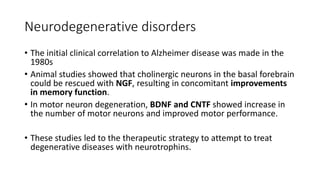Neurodegenerative disorders
• The initial clinical correlation to Alzheimer disease was made in the
1980s
• Animal studies showed that cholinergic neurons in the basal forebrain
could be rescued with NGF, resulting in concomitant improvements
in memory function.
• In motor neuron degeneration, BDNF and CNTF showed increase in
the number of motor neurons and improved motor performance.
• These studies led to the therapeutic strategy to attempt to treat
degenerative diseases with neurotrophins.