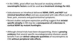 • In the 1990s, great effort was focused on studying whether
neurotrophic factors could be used as a treatment strategy for ALS.
• Subcutaneous or intrathecal delivered BDNF, CNTF, and NGF had
minimal beneficial effect and was associated with side effects such as
fever, pain, anorexia and gastrointestinal symptoms.
• Recent studies and gene expression profiling suggest that striatal-
specific atrophy in HD may be a consequence of a decrease in
cortical BDNF by mutant huntingtin.
• Although clinical trials have been disappointing, there is growing
evidence that several specific neurodegenerative diseases would
benefit if we can deliver adequate quantities of neurotrophins to
CNS without peripheral side-effects.