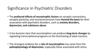 Significance in Psychiatric Disorders
• The profound effects of neurotrophic factors on synaptic connections,
synaptic plasticity, and neurotransmission have formed the basis for their
association with psychiatric disorders, such as anxiety disorders,
depression, and substance abuse.
• It has become clear that neurotrophins can produce long-term changes by
regulating transcriptional programs on the functioning of adult neurons.
• The strongest evidence for a role of neurotrophins has come from the
pathophysiology of depression, especially those associated with stress.