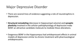 Major Depressive Disorder
• There are several lines of evidence suggesting a role of neurotrophins in
depression.
• Structural remodeling (decrease in hippocampal volume) and synaptic
plasticity involved in the cellular pathophysiology of depression make
BDNF an attractive candidate molecule to mediate these alterations.
• Exogenous BDNF in the hippocampus had antidepressant effects in animal
models of depression similar to chronic treatment with pharmacological
antidepressants.