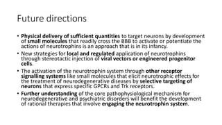 Future directions
• Physical delivery of sufficient quantities to target neurons by development
of small molecules that readily cross the BBB to activate or potentiate the
actions of neurotrophins is an approach that is in its infancy.
• New strategies for local and regulated application of neurotrophins
through stereotactic injection of viral vectors or engineered progenitor
cells.
• The activation of the neurotrophin system through other receptor
signalling systems like small molecules that elicit neurotrophic effects for
the treatment of neurodegenerative diseases by selective targeting of
neurons that express specific GPCRs and Trk receptors.
• Further understanding of the core pathophysiological mechanism for
neurodegenerative and psychiatric disorders will benefit the development
of rational therapies that involve engaging the neurotrophin system.
