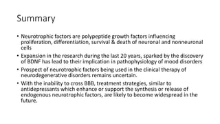 Summary
• Neurotrophic factors are polypeptide growth factors influencing
proliferation, differentiation, survival & death of neuronal and nonneuronal
cells
• Expansion in the research during the last 20 years, sparked by the discovery
of BDNF has lead to their implication in pathophysiology of mood disorders
• Prospect of neurotrophic factors being used in the clinical therapy of
neurodegenerative disorders remains uncertain.
• With the inability to cross BBB, treatment strategies, similar to
antidepressants which enhance or support the synthesis or release of
endogenous neurotrophic factors, are likely to become widespread in the
future.