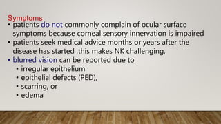Symptoms
• patients do not commonly complain of ocular surface
symptoms because corneal sensory innervation is impaired
• patients seek medical advice months or years after the
disease has started ,this makes NK challenging,
• blurred vision can be reported due to
• irregular epithelium
• epithelial defects (PED),
• scarring, or
• edema
 