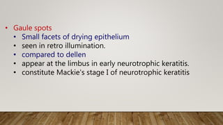 • Gaule spots
• Small facets of drying epithelium
• seen in retro illumination.
• compared to dellen
• appear at the limbus in early neurotrophic keratitis.
• constitute Mackie's stage I of neurotrophic keratitis
 