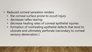• Reduced corneal sensation renders
• the corneal surface prone to occult injury
• decreases reflex tearing
• decrease healing rates of corneal epithelial injuries
• formation of nonhealing epithelial defects that tend to
ulcerate and ultimately perforate (secondary to corneal
sensory denervation )
 