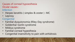 Causes of corneal hypoesthesia
Ocular causes :
Infection
• Herpes keratitis ( simplex & zoster ) -MC
• Leprosy
Congenital
• Familial dysautonomia (Riley-Day syndrome)
• Goldenhar-Gorlin syndrome
• Möbius syndrome
• Familial corneal hypesthesia
• Congenital insensitivity to pain with anhidrosis
 