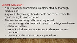 Clinical evaluation :
• A careful ocular examination supplemented by thorough
medical and
surgical history taking should enable one to determine the
cause for any loss of sensation
• The medical and surgical history may reveal
• previous surgical or traumatic injury to the trigeminal nerve,
• diabetes mellitus
• use of topical medications known to decrease corneal
sensation
• previous ocular laser or surgical procedures
• contact lens use.
 