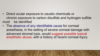 • Direct ocular exposure to caustic chemicals or
chronic exposure to carbon disulfide and hydrogen sulfide
must be identified
• The absence of any identifiable cause for corneal
anesthesia, in the setting of severe corneal damage with
advanced stromal lysis, would suggest possible topical
anesthetic abuse, with a history of recent corneal injury.
 