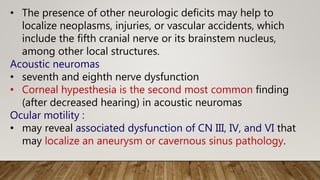 • The presence of other neurologic deficits may help to
localize neoplasms, injuries, or vascular accidents, which
include the fifth cranial nerve or its brainstem nucleus,
among other local structures.
Acoustic neuromas
• seventh and eighth nerve dysfunction
• Corneal hypesthesia is the second most common finding
(after decreased hearing) in acoustic neuromas
Ocular motility :
• may reveal associated dysfunction of CN III, IV, and VI that
may localize an aneurysm or cavernous sinus pathology.
 