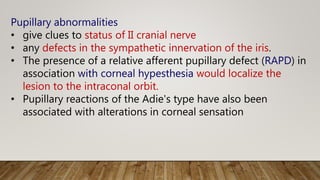 Pupillary abnormalities
• give clues to status of II cranial nerve
• any defects in the sympathetic innervation of the iris.
• The presence of a relative afferent pupillary defect (RAPD) in
association with corneal hypesthesia would localize the
lesion to the intraconal orbit.
• Pupillary reactions of the Adie's type have also been
associated with alterations in corneal sensation
 