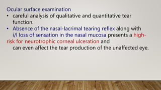 Ocular surface examination
• careful analysis of qualitative and quantitative tear
function.
• Absence of the nasal-lacrimal tearing reflex along with
i/l loss of sensation in the nasal mucosa presents a high-
risk for neurotrophic corneal ulceration and
can even affect the tear production of the unaffected eye.
 