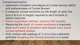 Corneal examination
• assessment of pattern and degree of corneal sensory deficit
with esthesiometer of Cochet-Bonnet
• It measures corneal sensitivity by the length of nylon line
(b/w 0 & 6 cm in length) required to elicit lid blink or
patient response.
• Patchy hypesthesia indicate- previous HZV keratitis
• Measuring the depth of corneal anesthesia is important,
since lower levels of sensation tend toward more severe
corneal epithelial disease
• Only corneas with readings of 2 cm or less underwent
epithelial sloughing and stromal ulceration in h zoster
keratitis
 