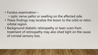 • Fundus examination –
• optic nerve pallor or swelling on the affected side.
• These findings may localize the lesion to the orbit or retro-
orbital region.
• Background diabetic retinopathy or laser scars from
treatment of retinopathy may also shed light on the cause
of corneal sensory loss.
 