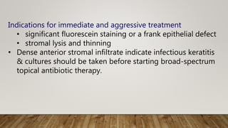 Indications for immediate and aggressive treatment
• significant fluorescein staining or a frank epithelial defect
• stromal lysis and thinning
• Dense anterior stromal infiltrate indicate infectious keratitis
& cultures should be taken before starting broad-spectrum
topical antibiotic therapy.
 