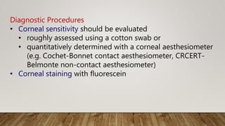 Diagnostic Procedures
• Corneal sensitivity should be evaluated
• roughly assessed using a cotton swab or
• quantitatively determined with a corneal aesthesiometer
(e.g. Cochet-Bonnet contact aesthesiometer, CRCERT-
Belmonte non-contact aesthesiometer)
• Corneal staining with fluorescein
 