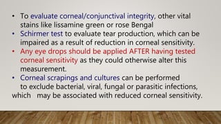 • To evaluate corneal/conjunctival integrity, other vital
stains like lissamine green or rose Bengal
• Schirmer test to evaluate tear production, which can be
impaired as a result of reduction in corneal sensitivity.
• Any eye drops should be applied AFTER having tested
corneal sensitivity as they could otherwise alter this
measurement.
• Corneal scrapings and cultures can be performed
to exclude bacterial, viral, fungal or parasitic infections,
which may be associated with reduced corneal sensitivity.
 