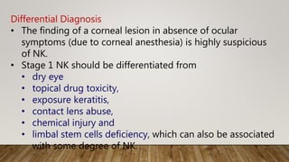 Differential Diagnosis
• The finding of a corneal lesion in absence of ocular
symptoms (due to corneal anesthesia) is highly suspicious
of NK.
• Stage 1 NK should be differentiated from
• dry eye
• topical drug toxicity,
• exposure keratitis,
• contact lens abuse,
• chemical injury and
• limbal stem cells deficiency, which can also be associated
with some degree of NK.
 