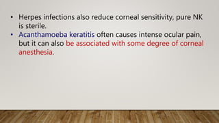 • Herpes infections also reduce corneal sensitivity, pure NK
is sterile.
• Acanthamoeba keratitis often causes intense ocular pain,
but it can also be associated with some degree of corneal
anesthesia.
 