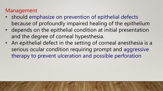 Management
• should emphasize on prevention of epithelial defects
because of profoundly impaired healing of the epithelium
• depends on the epithelial condition at initial presentation
and the degree of corneal hypesthesia.
• An epithelial defect in the setting of corneal anesthesia is a
serious ocular condition requiring prompt and aggressive
therapy to prevent ulceration and possible perforation
 