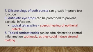 7. Silicone plugs of both puncta can greatly improve tear
function
8. Antibiotic eye drops can be prescribed to prevent
bacterial infections.
• topical tetracycline - speeds healing of epithelial
defects.
8. Topical corticosteroids can be administered to control
inflammation cautiously, as they could induce stromal
melting.
 