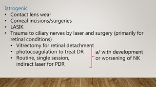 Iatrogenic
• Contact lens wear
• Corneal incisions/surgeries
• LASIK
• Trauma to ciliary nerves by laser and surgery (primarily for
retinal conditions)
• Vitrectomy for retinal detachment
• photocoagulation to treat DR
• Routine, single session,
indirect laser for PDR
a/ with development
or worsening of NK
 