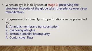 • When an eye is initially seen at stage 3, preserving the
structural integrity of the globe takes precedence over visual
rehabilitation.
• progression of stromal lysis to perforation can be prevented
by
1. Amniotic membrane transplantation
2. Cyanoacrylate glue
3. Tectonic lamellar keratoplasty,
4. Conjunctival flaps
 