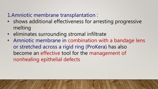 1.Amniotic membrane transplantation :
• shows additional effectiveness for arresting progressive
melting
• eliminates surrounding stromal infiltrate
• Amniotic membrane in combination with a bandage lens
or stretched across a rigid ring (ProKera) has also
become an effective tool for the management of
nonhealing epithelial defects
 
