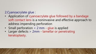 2.Cyanoacrylate glue :
• Application of cyanoacrylate glue followed by a bandage
soft contact lens is a noninvasive and effective approach to
address impending perforation
• Small perforation < 2 mm - glue is applied
• Larger defects > 2mm - lamellar or penetrating
keratoplasty.
 