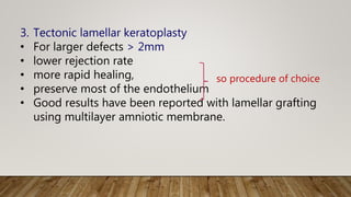 3. Tectonic lamellar keratoplasty
• For larger defects > 2mm
• lower rejection rate
• more rapid healing,
• preserve most of the endothelium
• Good results have been reported with lamellar grafting
using multilayer amniotic membrane.
so procedure of choice
 