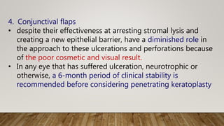 4. Conjunctival flaps
• despite their effectiveness at arresting stromal lysis and
creating a new epithelial barrier, have a diminished role in
the approach to these ulcerations and perforations because
of the poor cosmetic and visual result.
• In any eye that has suffered ulceration, neurotrophic or
otherwise, a 6-month period of clinical stability is
recommended before considering penetrating keratoplasty
 