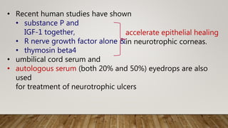 • Recent human studies have shown
• substance P and
IGF-1 together,
• R nerve growth factor alone &
• thymosin beta4
• umbilical cord serum and
• autologous serum (both 20% and 50%) eyedrops are also
used
for treatment of neurotrophic ulcers
accelerate epithelial healing
in neurotrophic corneas.
 