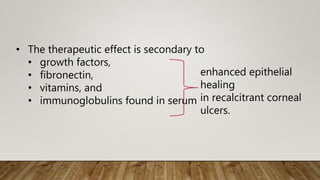 • The therapeutic effect is secondary to
• growth factors,
• fibronectin,
• vitamins, and
• immunoglobulins found in serum
enhanced epithelial
healing
in recalcitrant corneal
ulcers.
 