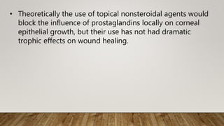 • Theoretically the use of topical nonsteroidal agents would
block the influence of prostaglandins locally on corneal
epithelial growth, but their use has not had dramatic
trophic effects on wound healing.
 