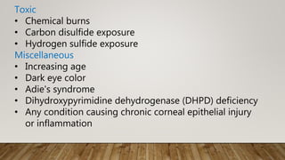 Toxic
• Chemical burns
• Carbon disulfide exposure
• Hydrogen sulfide exposure
Miscellaneous
• Increasing age
• Dark eye color
• Adie's syndrome
• Dihydroxypyrimidine dehydrogenase (DHPD) deficiency
• Any condition causing chronic corneal epithelial injury
or inflammation
 