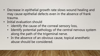 • Decrease in epithelial growth rate slows wound healing and
may cause epithelial defects even in the absence of frank
trauma.
• Initial evaluation should
• identify the cause of the corneal sensory loss,
• Identify potential pathology of the central nervous system
along the path of the trigeminal nerve.
• In the absence of an obvious cause, topical anesthetic
abuse should be considered.
 