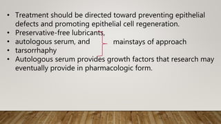 • Treatment should be directed toward preventing epithelial
defects and promoting epithelial cell regeneration.
• Preservative-free lubricants,
• autologous serum, and
• tarsorrhaphy
• Autologous serum provides growth factors that research may
eventually provide in pharmacologic form.
mainstays of approach
 
