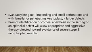 • cyanoacrylate glue - impending and small perforations and
with lamellar or penetrating keratoplasty - larger defects.
• Prompt identification of corneal anesthesia in the setting of
an epithelial defect will allow appropriate and aggressive
therapy directed toward avoidance of severe stage 3
neurotrophic keratitis.
 
