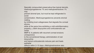 Specially compounded preservative-free topical steroids,
medroxyprogesterone 1% and methylprednisolone 1%
may
prevent stromal lysis, but must be kept refrigerated to
avoid
contamination. Medroxyprogesterone prevents stromal
melting
by inhibiting local collagenases that degrade the corneal
stroma,
while at the same time exhibiting a mild antiinflammatory
property.86–89 Both doxycycline and corticosteroids can
inhibit
MMP-9. In patients with recurrent corneal erosions
unresponsive
to the conventional therapy, administration of oral
doxycycline
and topical corticosteroids reduces pain and heals
epithelial
defects within 2–10 days.83 Methylprednisolone also
provides
symptomatic relief and resolution of filaments in severe
keratoconjunctivitis associated with Sjögren syndrome.90
 