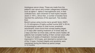 Autologous serum drops: These are made from the
patient’s own serum and contain collagenase inhibitors
such as alpha-1, alpha-2 macroglobulins and, in their
undiluted form, were showned to heal trophic herpetic
ulcers in 1973.209 Since then, a number of studies have
reported the usefulness of this approach. Two studies
from
Bonini’s group using murine nerve growth factor (NGF)
(1–10 micrograms of highly purified murine NGF in 50 mL
of physiological saline) to treat human anesthetic
neurotrophic ulcers found that corneal healing began
2–14 days after starting treatment of 10 times daily for
2 days and then six times daily until the ulcers healed. All
patients had complete healing of their corneal ulcers after
10 days to 6 weeks of treatment. Corneal sensitivity
improved in 13/14 eyes, and returned to normal in two
of the 13 eyes. Corneal integrity and sensitivity were
maintained during the follow-up period (range,
3–12 months
 
