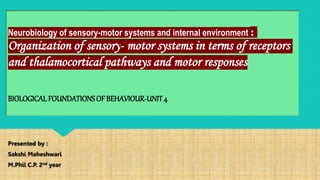 Neurobiology of sensory-motor systems and internal environment :
Organization of sensory- motor systems in terms of receptors
and thalamocortical pathways and motor responses
BIOLOGICALFOUNDATIONSOF BEHAVIOUR-UNIT4
Presented by :
Sakshi Maheshwari
M.Phil C.P. 2nd year
 