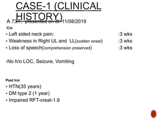 A 73/F, presented on dt. 11/08/2019
C/o:
 Left sided neck pain: :3 wks
 Weakness in Right UL and LL(sudden onset) :3 wks
 Loss of speech(comprehension preserved) :3 wks
-No h/o LOC, Seizure, Vomiting
Past h/o:
 HTN(35 years)
 DM type 2 (1 year)
 Impaired RFT-creat-1.6
 